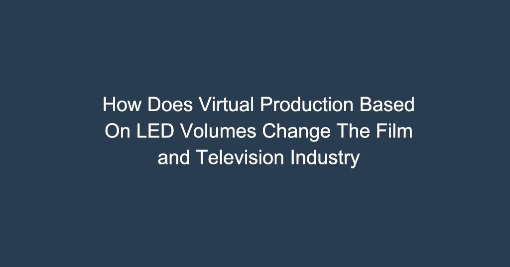 How Does Virtual Production Based On LED Volumes Change The Film and Television Industry