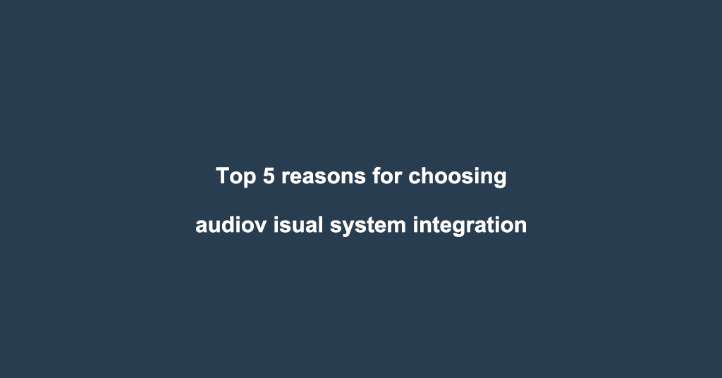 Top 5 reasons for choosing audiovisual system integration